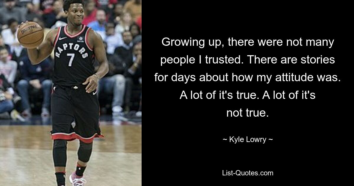 Growing up, there were not many people I trusted. There are stories for days about how my attitude was. A lot of it's true. A lot of it's not true. — © Kyle Lowry