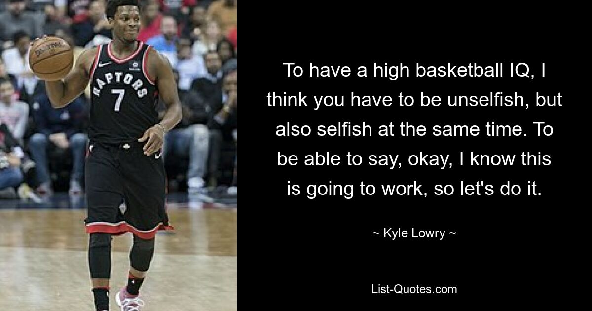 To have a high basketball IQ, I think you have to be unselfish, but also selfish at the same time. To be able to say, okay, I know this is going to work, so let's do it. — © Kyle Lowry