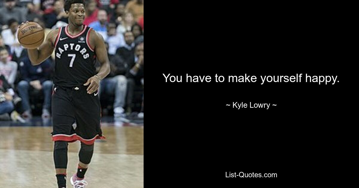 You have to make yourself happy. — © Kyle Lowry