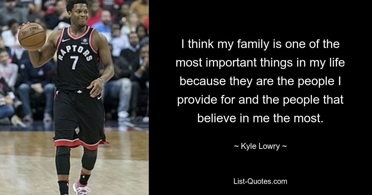 I think my family is one of the most important things in my life because they are the people I provide for and the people that believe in me the most. — © Kyle Lowry