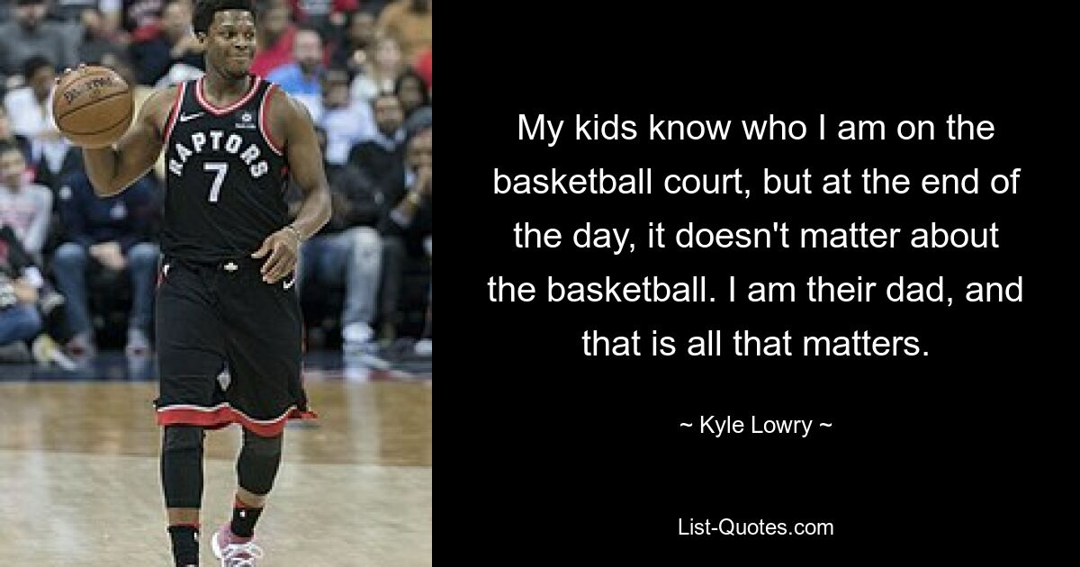 My kids know who I am on the basketball court, but at the end of the day, it doesn't matter about the basketball. I am their dad, and that is all that matters. — © Kyle Lowry