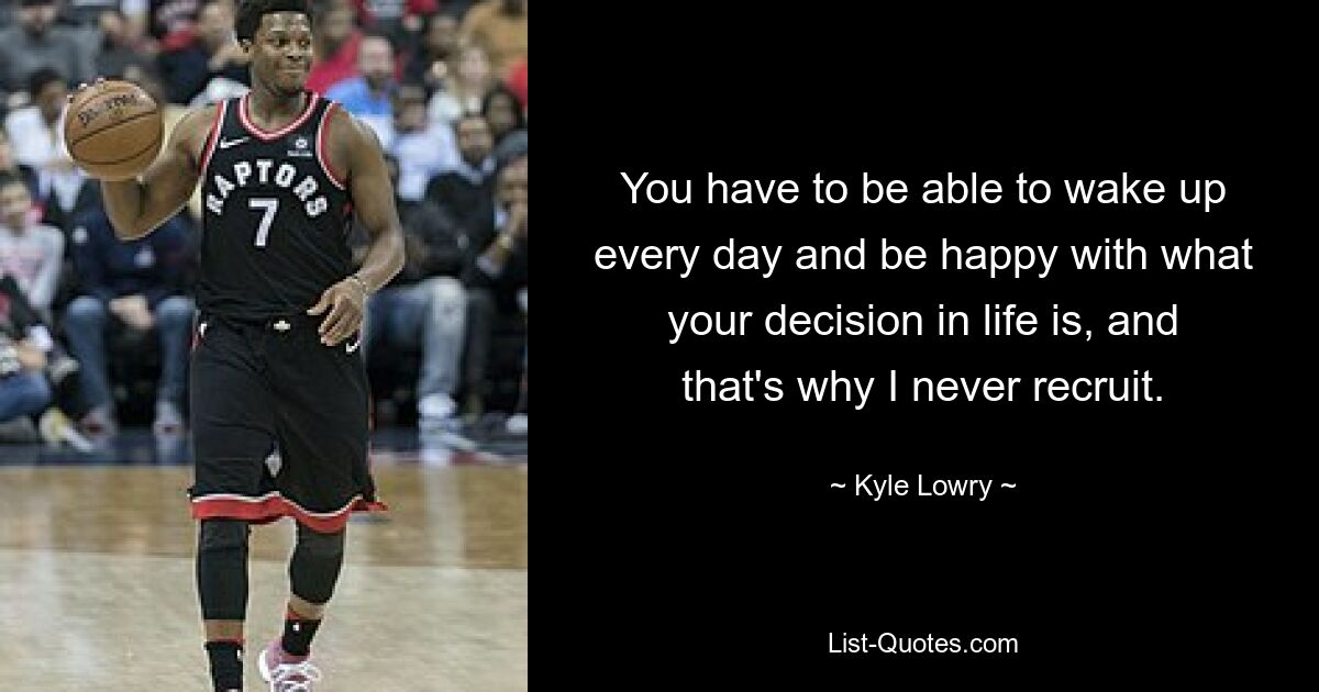 You have to be able to wake up every day and be happy with what your decision in life is, and that's why I never recruit. — © Kyle Lowry