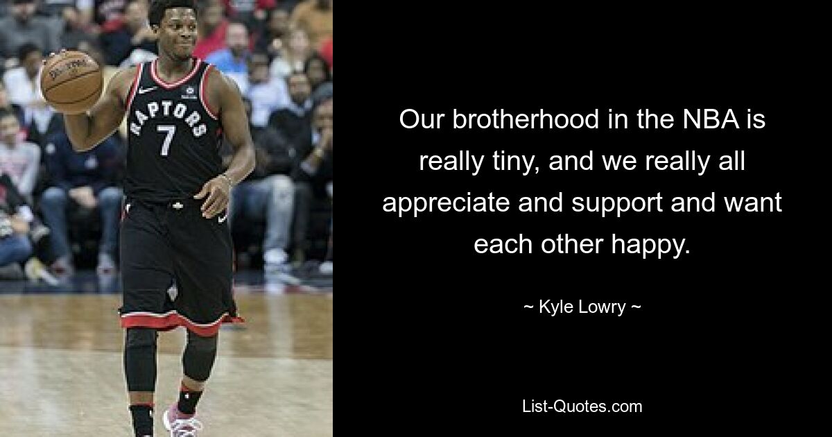 Our brotherhood in the NBA is really tiny, and we really all appreciate and support and want each other happy. — © Kyle Lowry