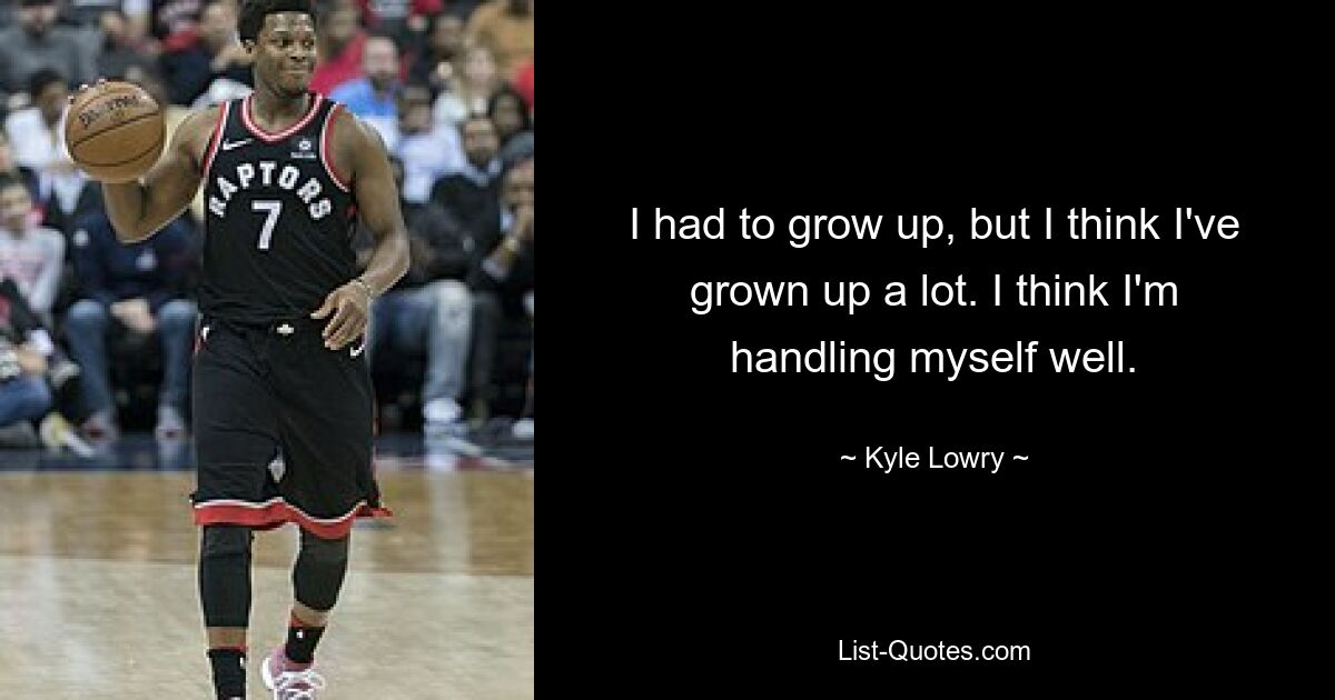 I had to grow up, but I think I've grown up a lot. I think I'm handling myself well. — © Kyle Lowry