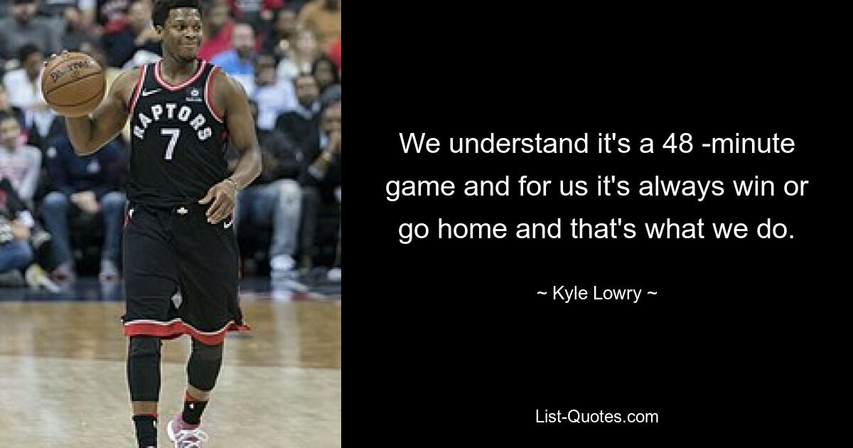 We understand it's a 48 -minute game and for us it's always win or go home and that's what we do. — © Kyle Lowry