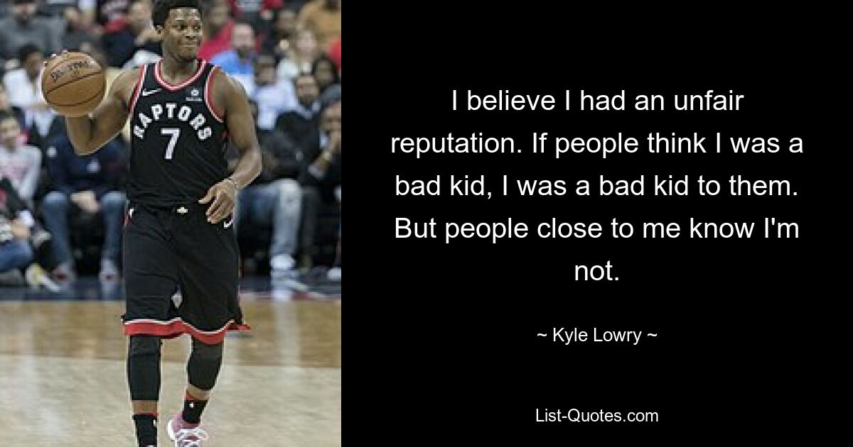 I believe I had an unfair reputation. If people think I was a bad kid, I was a bad kid to them. But people close to me know I'm not. — © Kyle Lowry