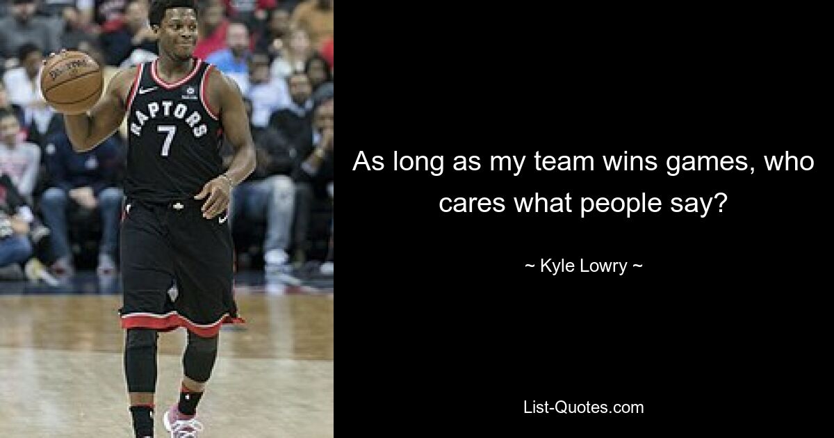 As long as my team wins games, who cares what people say? — © Kyle Lowry