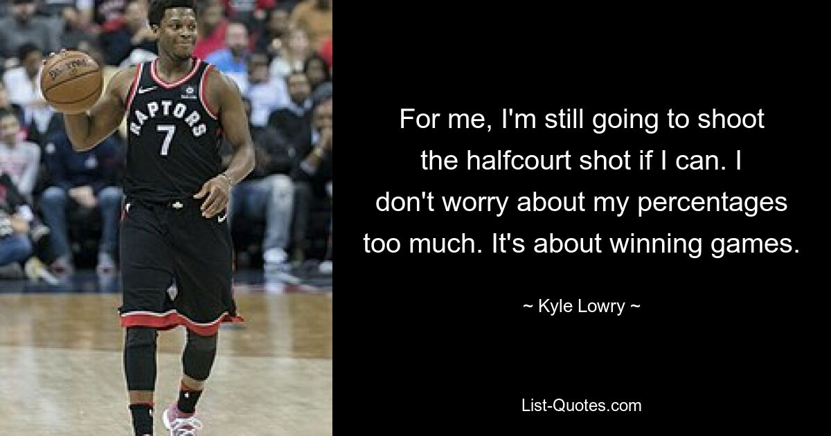 For me, I'm still going to shoot the halfcourt shot if I can. I don't worry about my percentages too much. It's about winning games. — © Kyle Lowry