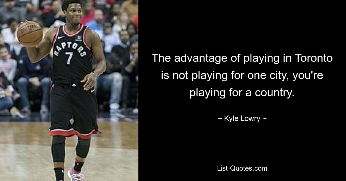 The advantage of playing in Toronto is not playing for one city, you're playing for a country. — © Kyle Lowry