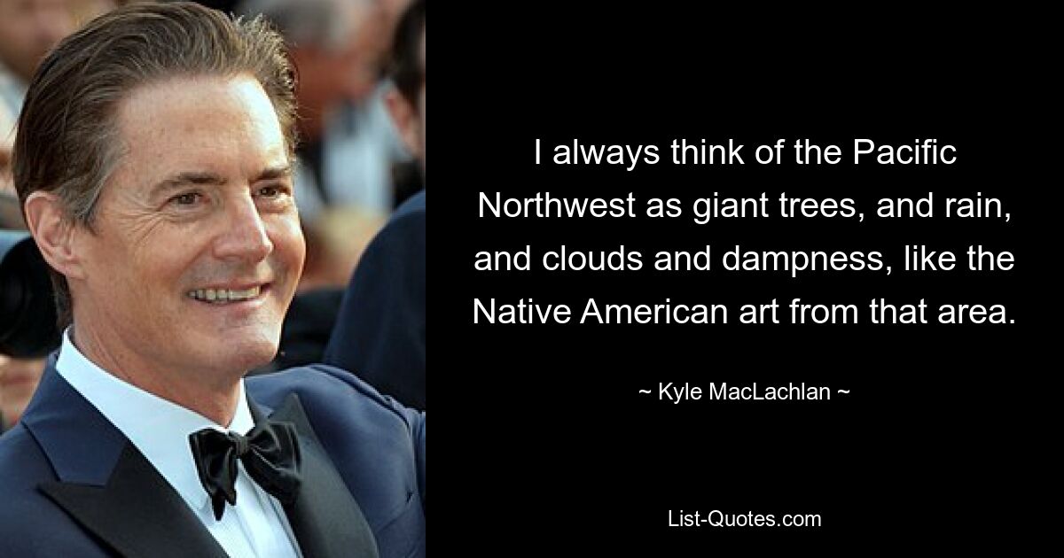 I always think of the Pacific Northwest as giant trees, and rain, and clouds and dampness, like the Native American art from that area. — © Kyle MacLachlan