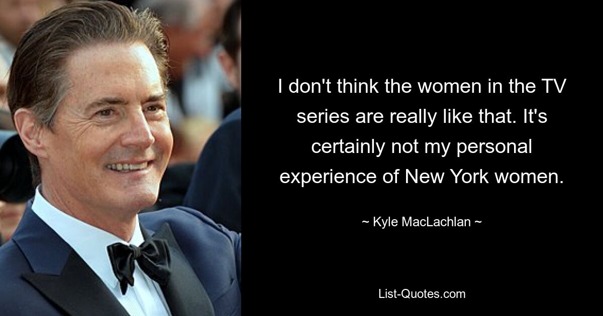 I don't think the women in the TV series are really like that. It's certainly not my personal experience of New York women. — © Kyle MacLachlan