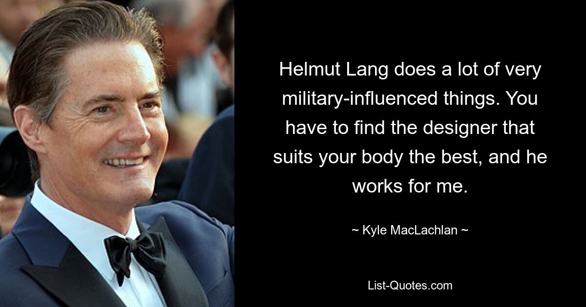 Helmut Lang does a lot of very military-influenced things. You have to find the designer that suits your body the best, and he works for me. — © Kyle MacLachlan