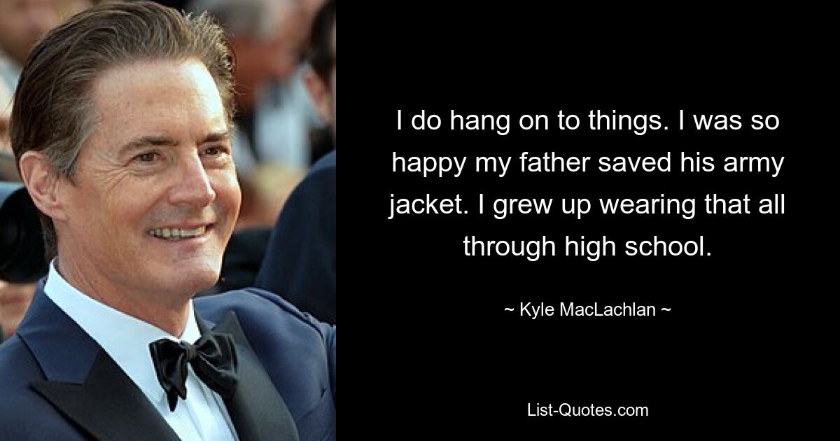 I do hang on to things. I was so happy my father saved his army jacket. I grew up wearing that all through high school. — © Kyle MacLachlan