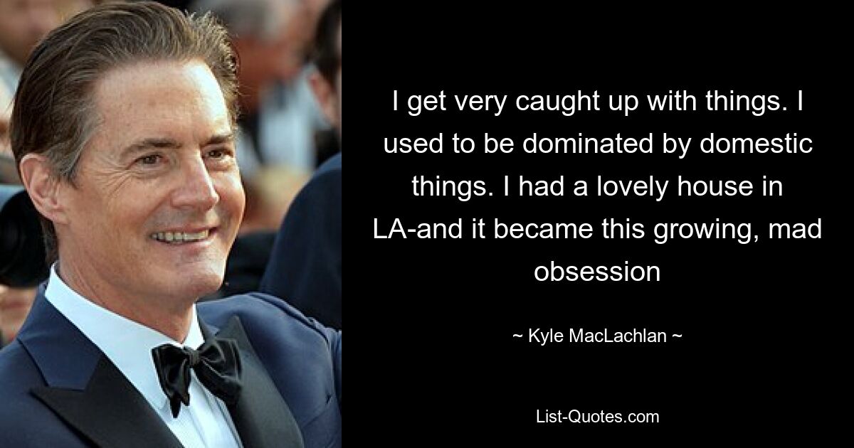 I get very caught up with things. I used to be dominated by domestic things. I had a lovely house in LA-and it became this growing, mad obsession — © Kyle MacLachlan