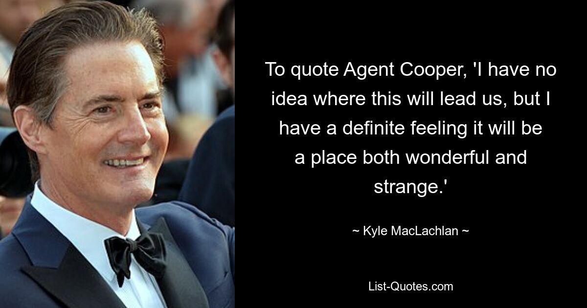 To quote Agent Cooper, 'I have no idea where this will lead us, but I have a definite feeling it will be a place both wonderful and strange.' — © Kyle MacLachlan