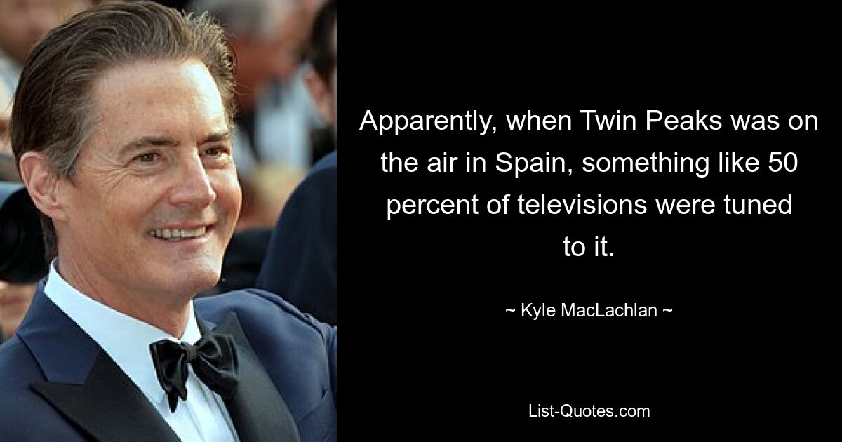 Apparently, when Twin Peaks was on the air in Spain, something like 50 percent of televisions were tuned to it. — © Kyle MacLachlan