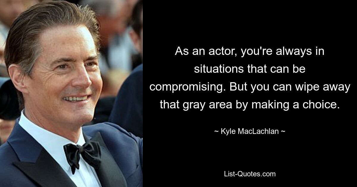 As an actor, you're always in situations that can be compromising. But you can wipe away that gray area by making a choice. — © Kyle MacLachlan