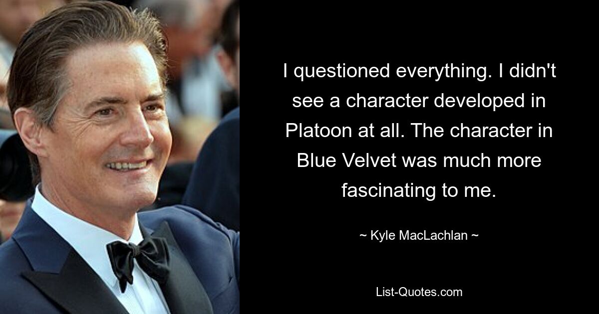 I questioned everything. I didn't see a character developed in Platoon at all. The character in Blue Velvet was much more fascinating to me. — © Kyle MacLachlan