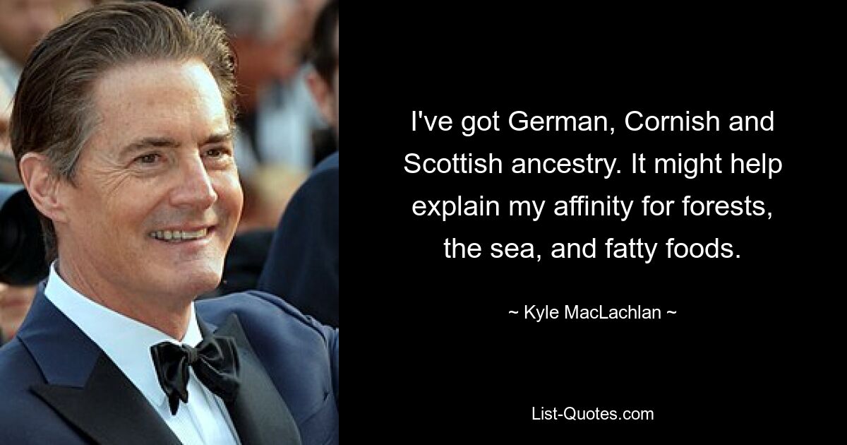 I've got German, Cornish and Scottish ancestry. It might help explain my affinity for forests, the sea, and fatty foods. — © Kyle MacLachlan