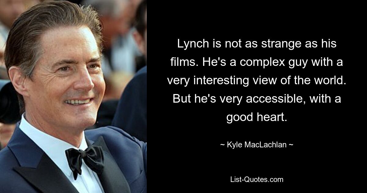 Lynch is not as strange as his films. He's a complex guy with a very interesting view of the world. But he's very accessible, with a good heart. — © Kyle MacLachlan