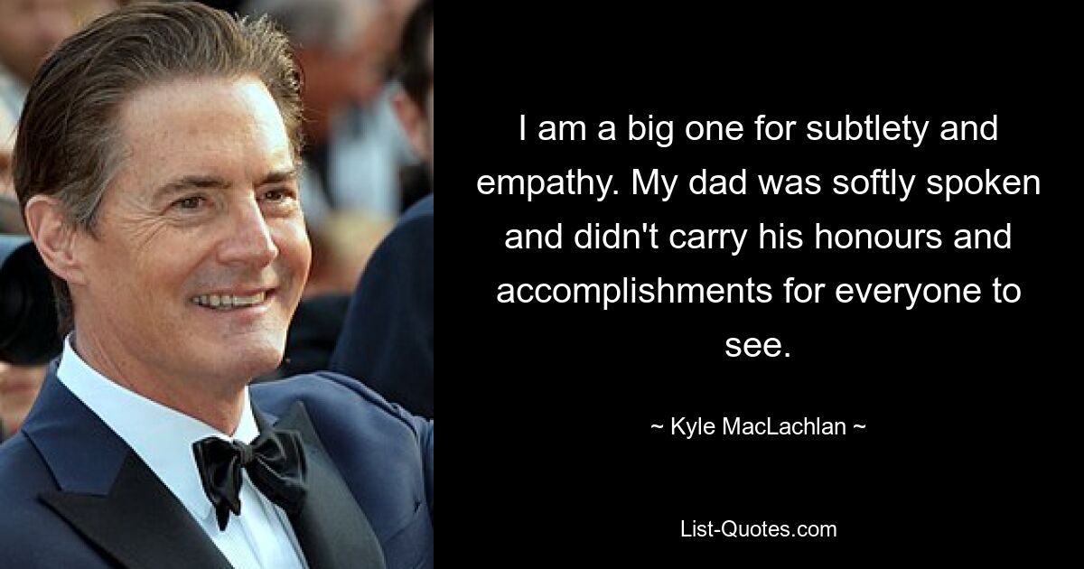 I am a big one for subtlety and empathy. My dad was softly spoken and didn't carry his honours and accomplishments for everyone to see. — © Kyle MacLachlan