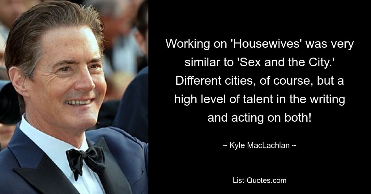 Working on 'Housewives' was very similar to 'Sex and the City.' Different cities, of course, but a high level of talent in the writing and acting on both! — © Kyle MacLachlan