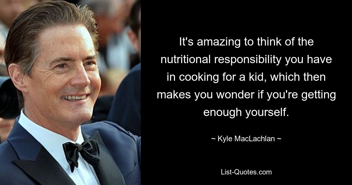 It's amazing to think of the nutritional responsibility you have in cooking for a kid, which then makes you wonder if you're getting enough yourself. — © Kyle MacLachlan