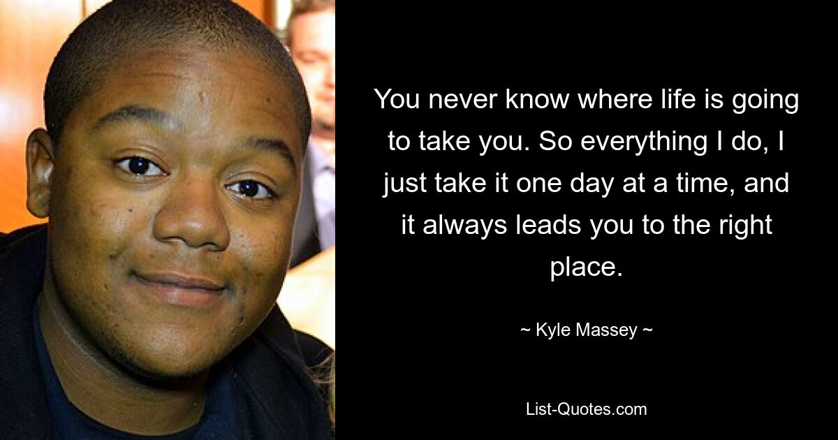 You never know where life is going to take you. So everything I do, I just take it one day at a time, and it always leads you to the right place. — © Kyle Massey