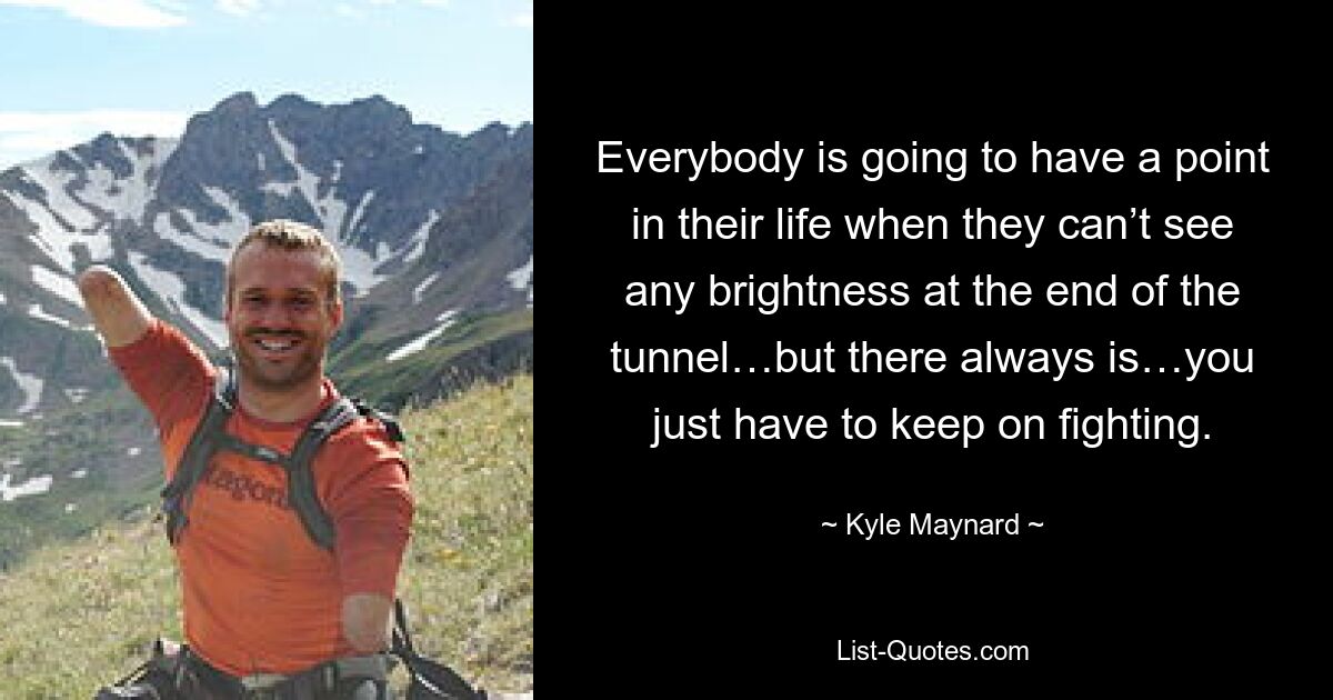 Everybody is going to have a point in their life when they can’t see any brightness at the end of the tunnel…but there always is…you just have to keep on fighting. — © Kyle Maynard