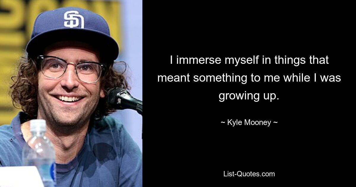 I immerse myself in things that meant something to me while I was growing up. — © Kyle Mooney