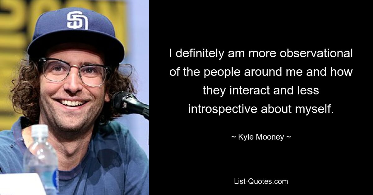 I definitely am more observational of the people around me and how they interact and less introspective about myself. — © Kyle Mooney