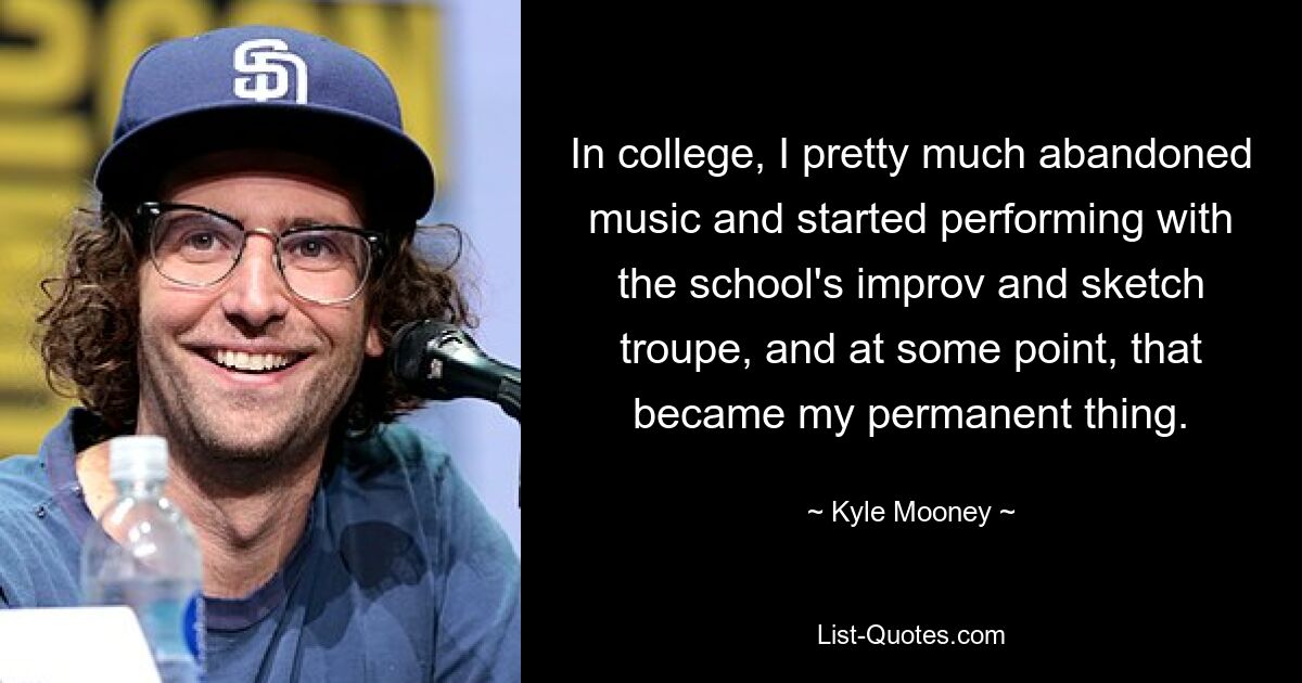 In college, I pretty much abandoned music and started performing with the school's improv and sketch troupe, and at some point, that became my permanent thing. — © Kyle Mooney