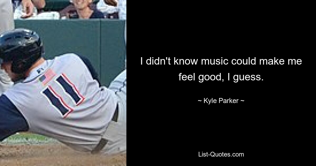 I didn't know music could make me feel good, I guess. — © Kyle Parker