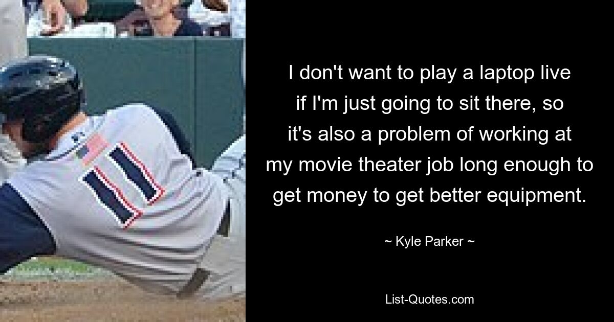 I don't want to play a laptop live if I'm just going to sit there, so it's also a problem of working at my movie theater job long enough to get money to get better equipment. — © Kyle Parker