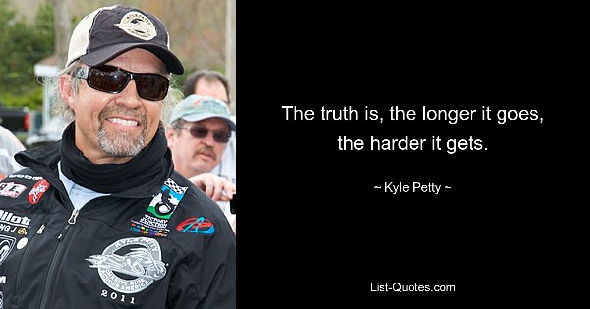 The truth is, the longer it goes, the harder it gets. — © Kyle Petty