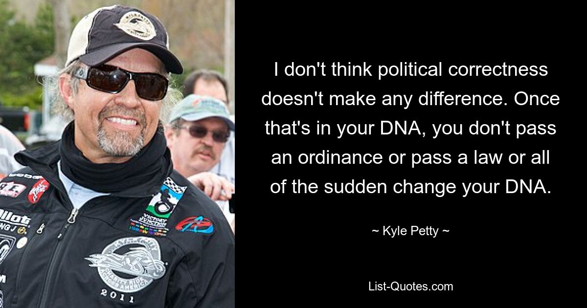 I don't think political correctness doesn't make any difference. Once that's in your DNA, you don't pass an ordinance or pass a law or all of the sudden change your DNA. — © Kyle Petty