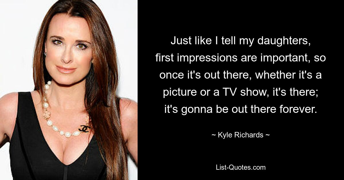 Just like I tell my daughters, first impressions are important, so once it's out there, whether it's a picture or a TV show, it's there; it's gonna be out there forever. — © Kyle Richards