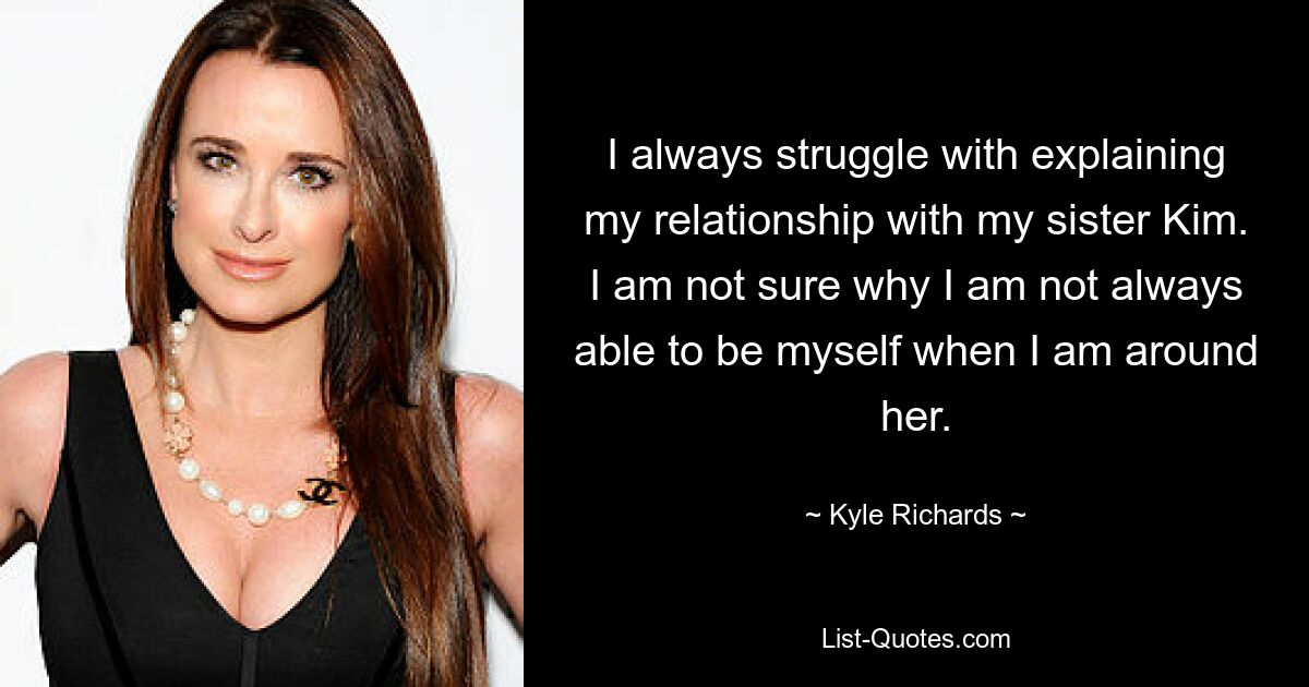 I always struggle with explaining my relationship with my sister Kim. I am not sure why I am not always able to be myself when I am around her. — © Kyle Richards