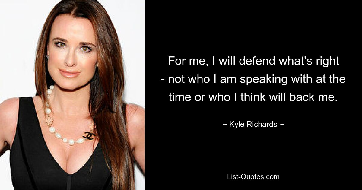 For me, I will defend what's right - not who I am speaking with at the time or who I think will back me. — © Kyle Richards