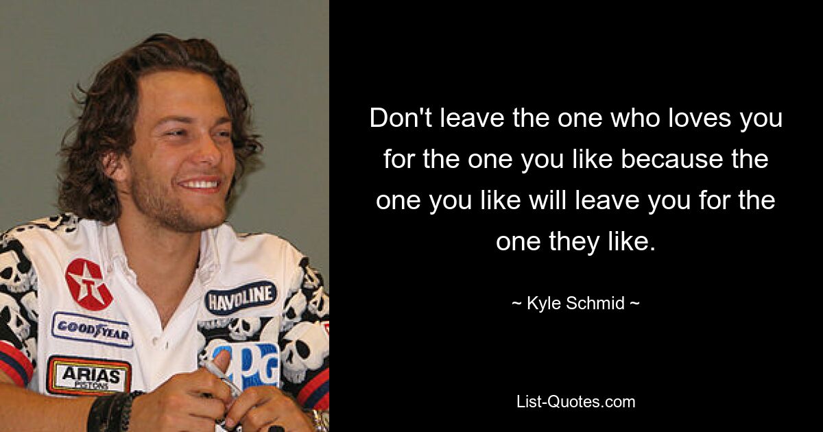 Don't leave the one who loves you for the one you like because the one you like will leave you for the one they like. — © Kyle Schmid