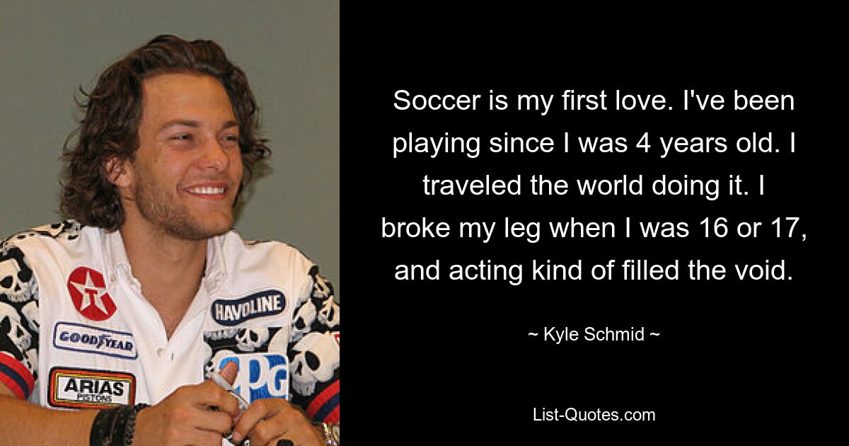 Soccer is my first love. I've been playing since I was 4 years old. I traveled the world doing it. I broke my leg when I was 16 or 17, and acting kind of filled the void. — © Kyle Schmid