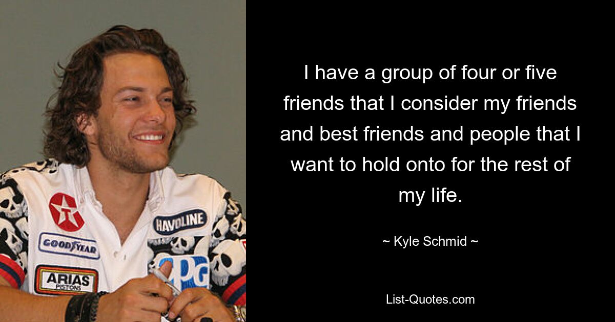 I have a group of four or five friends that I consider my friends and best friends and people that I want to hold onto for the rest of my life. — © Kyle Schmid