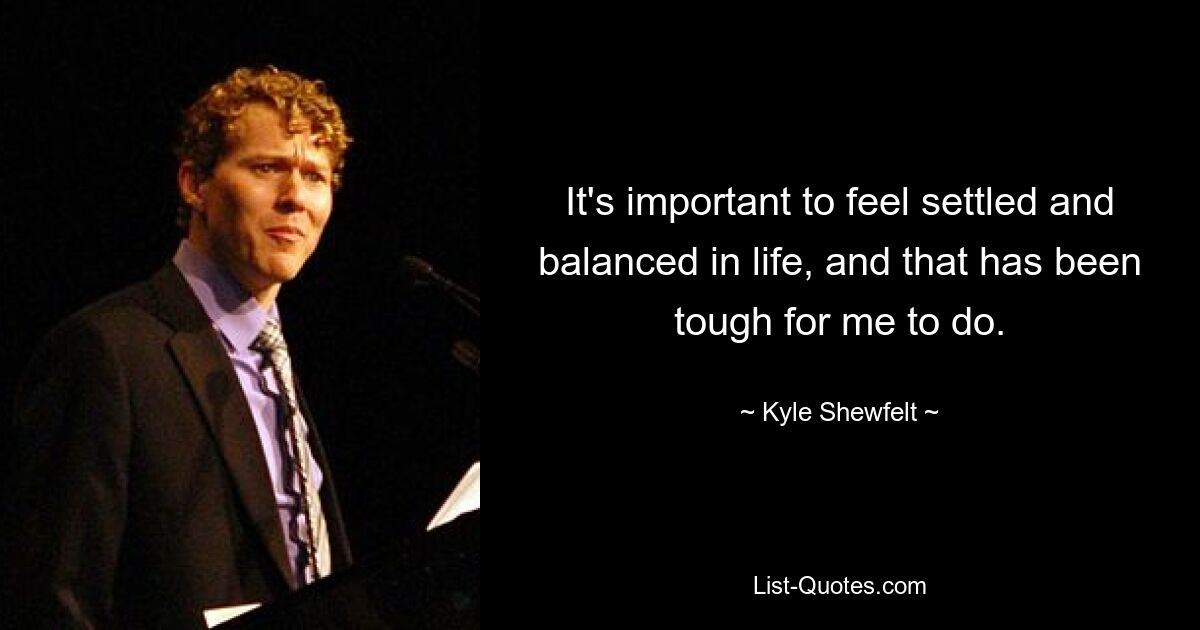 It's important to feel settled and balanced in life, and that has been tough for me to do. — © Kyle Shewfelt