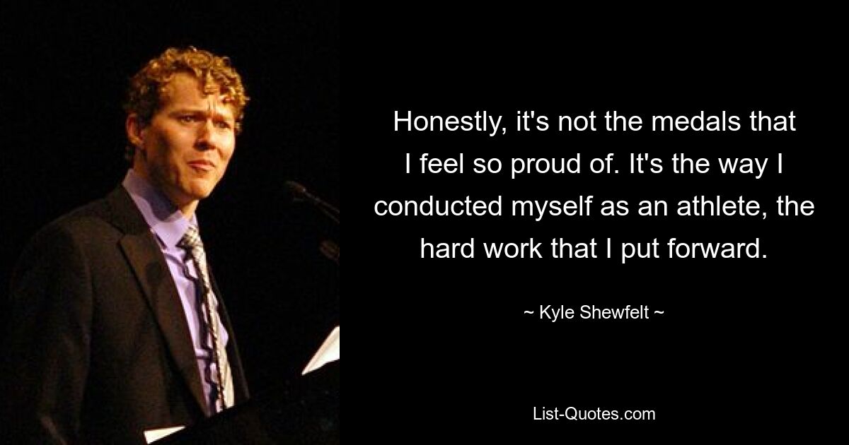 Honestly, it's not the medals that I feel so proud of. It's the way I conducted myself as an athlete, the hard work that I put forward. — © Kyle Shewfelt