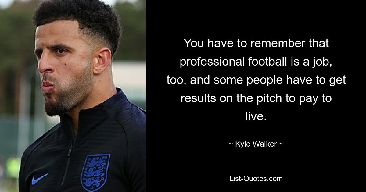 You have to remember that professional football is a job, too, and some people have to get results on the pitch to pay to live. — © Kyle Walker