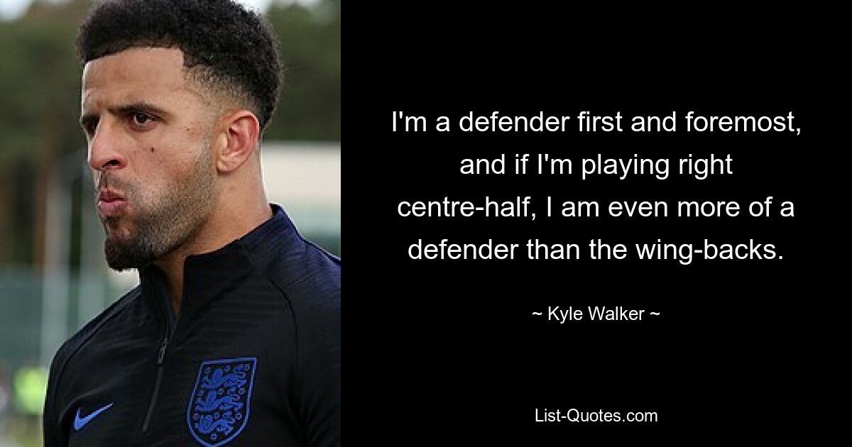 I'm a defender first and foremost, and if I'm playing right centre-half, I am even more of a defender than the wing-backs. — © Kyle Walker