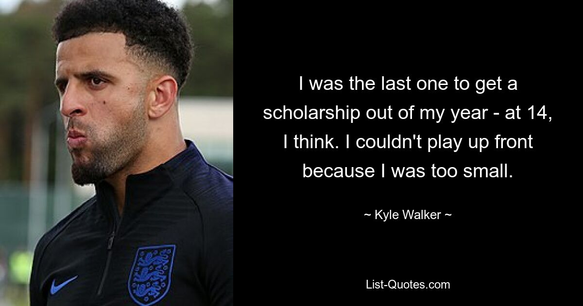 I was the last one to get a scholarship out of my year - at 14, I think. I couldn't play up front because I was too small. — © Kyle Walker