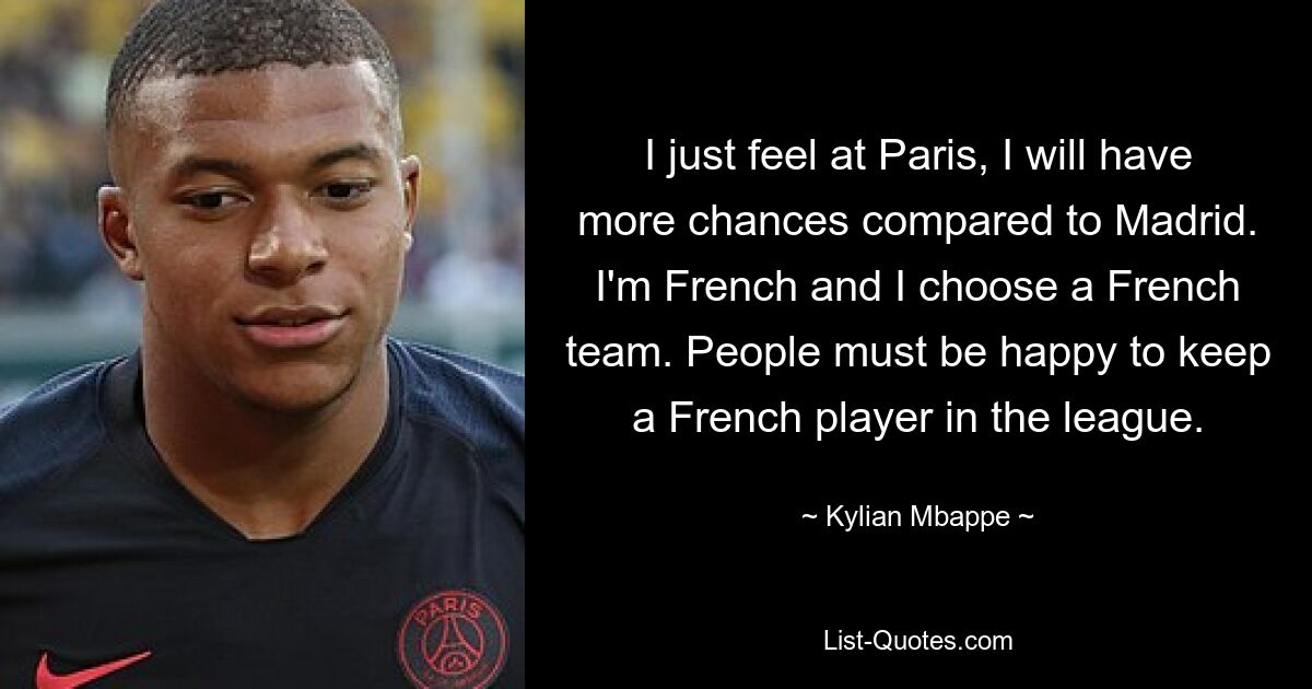 I just feel at Paris, I will have more chances compared to Madrid. I'm French and I choose a French team. People must be happy to keep a French player in the league. — © Kylian Mbappe