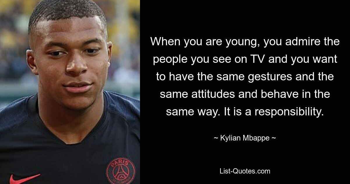 When you are young, you admire the people you see on TV and you want to have the same gestures and the same attitudes and behave in the same way. It is a responsibility. — © Kylian Mbappe