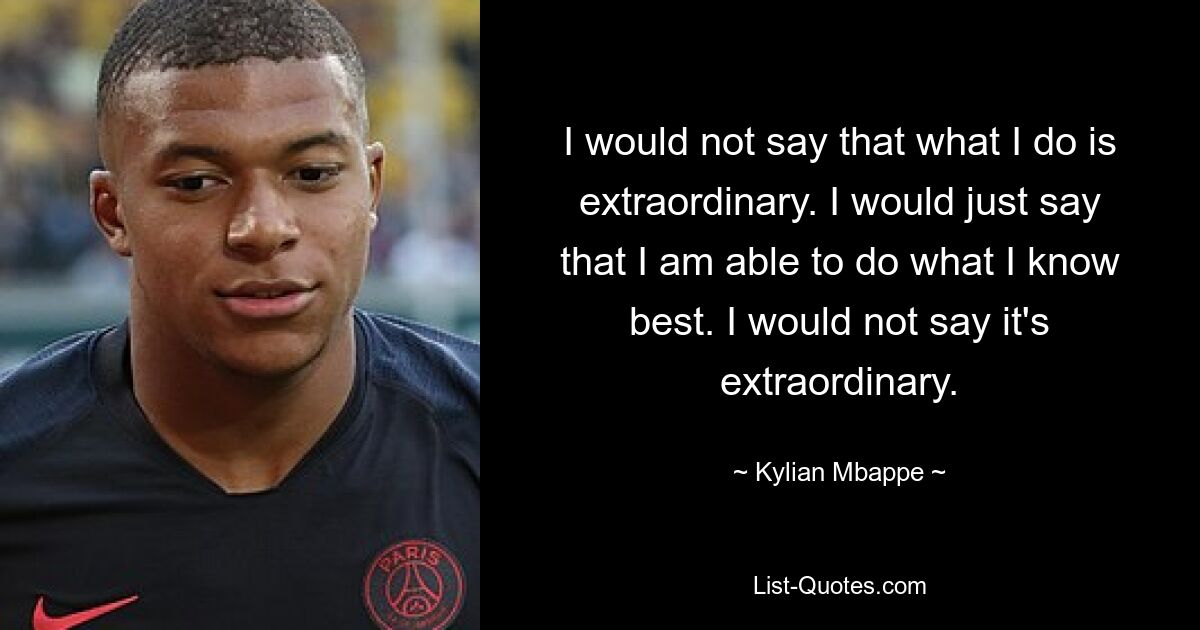 I would not say that what I do is extraordinary. I would just say that I am able to do what I know best. I would not say it's extraordinary. — © Kylian Mbappe